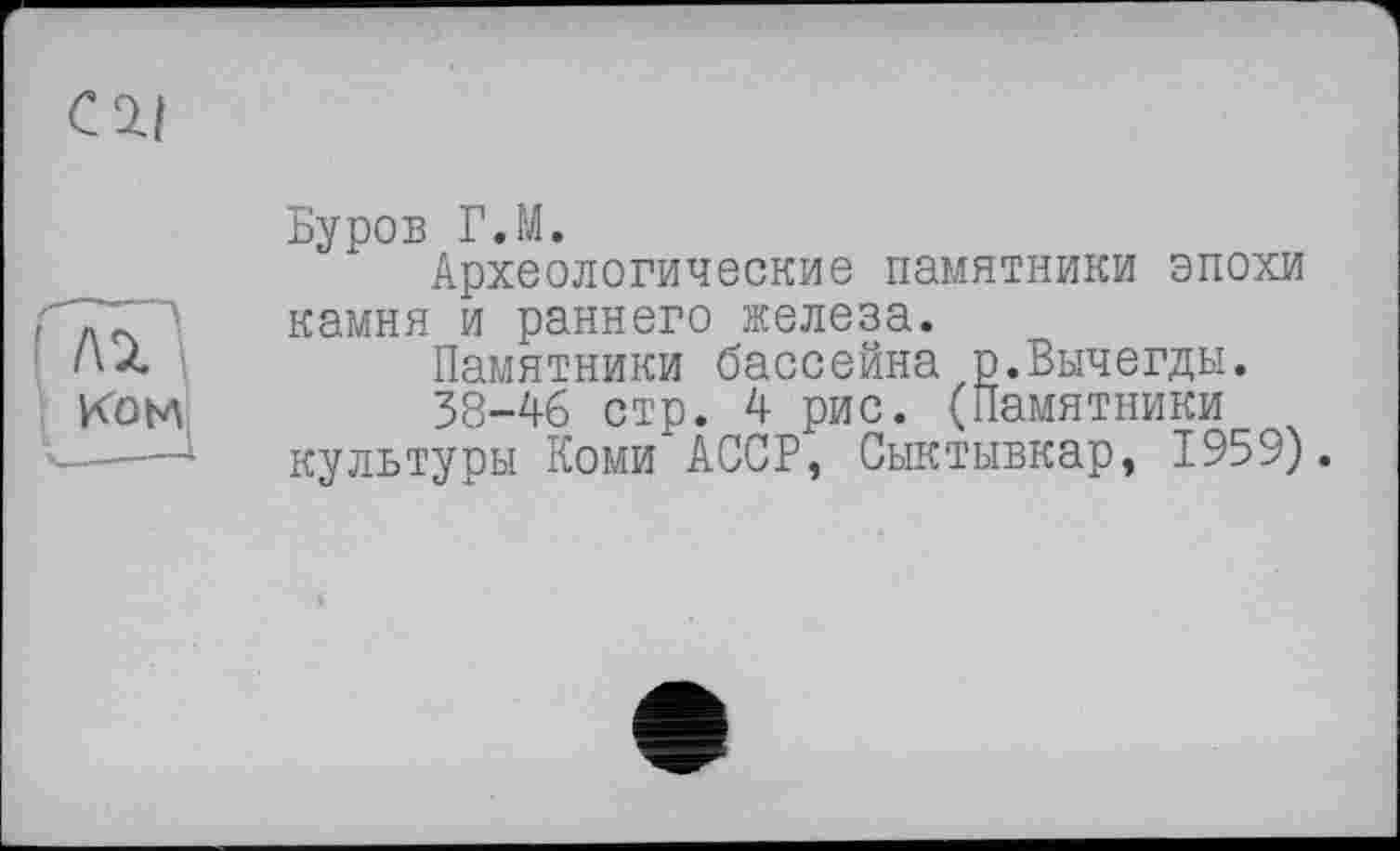 ﻿—
С 2.1
Буров ГЛ.
Археологические памятники эпохи камня и раннего железа.
Памятники бассейна р.Вычегды.
38-46 стр. 4 рис. (Памятники культуоы Коми АССР, Сыктывкар, 1959).